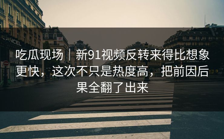 吃瓜现场｜新91视频反转来得比想象更快，这次不只是热度高，把前因后果全翻了出来