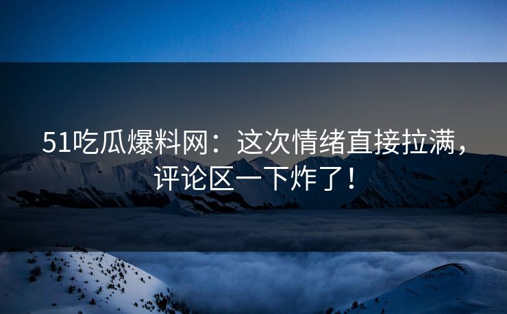51吃瓜爆料网：这次情绪直接拉满，评论区一下炸了！